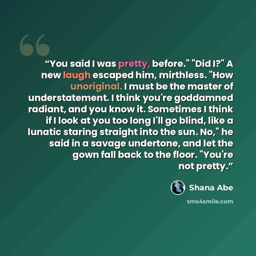 “You said I was pretty, before." "Did I?" A new laugh escaped him, mirthless. "How unoriginal. I must be the master of understatement. I think you're goddamned radiant, and you know it. Sometimes I think if I look at you too long I'll go blind, like a lunatic staring straight into the sun. No," he…” quote by Shana Abé