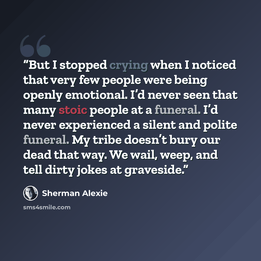 “But I stopped crying when I noticed that very few people were being openly emotional. I’d never seen that many stoic people at a funeral. I’d never experienced a silent and polite funeral. My tribe doesn’t bury our dead that way. We wail, weep, and tell dirty jokes at graveside.” quote by Sherman Alexie