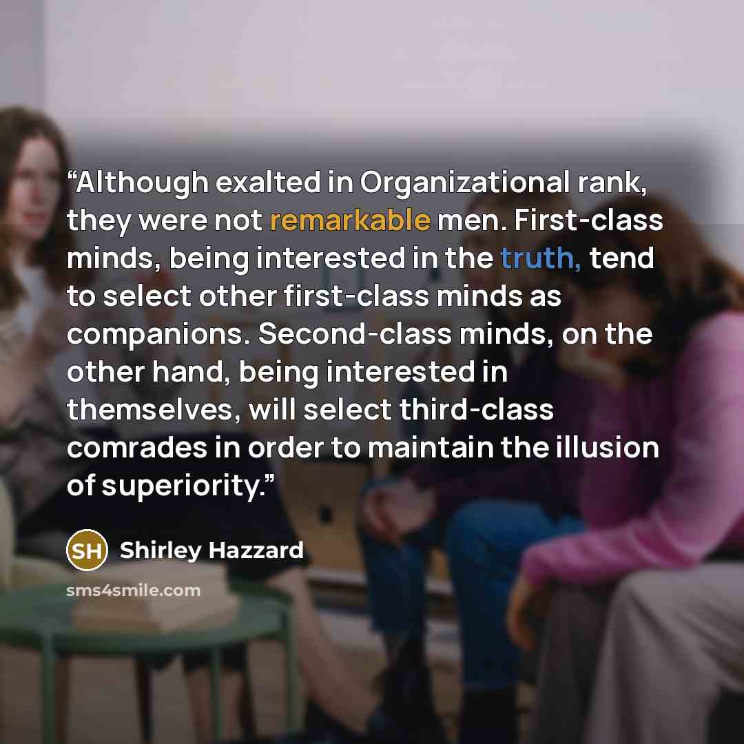 “Although exalted in Organizational rank, they were not remarkable men. First-class minds, being interested in the truth, tend to select other first-class minds as companions. Second-class minds, on the other hand, being interested in themselves, will select third-class comrades in order to…” quote by Shirley Hazzard