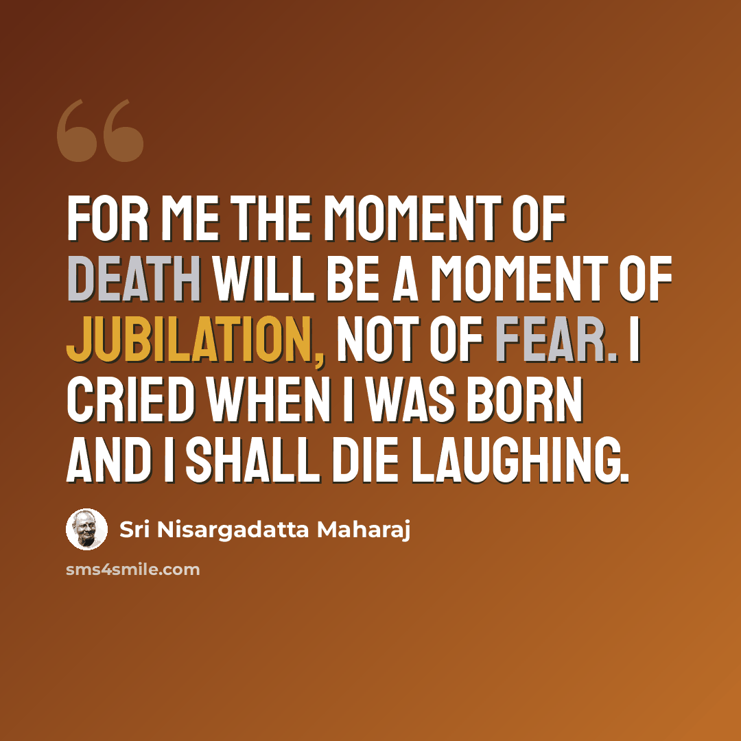 “For me the moment of death will be a moment of jubilation, not of fear. I cried when I was born and I shall die laughing.” quote by Sri Nisargadatta Maharaj
