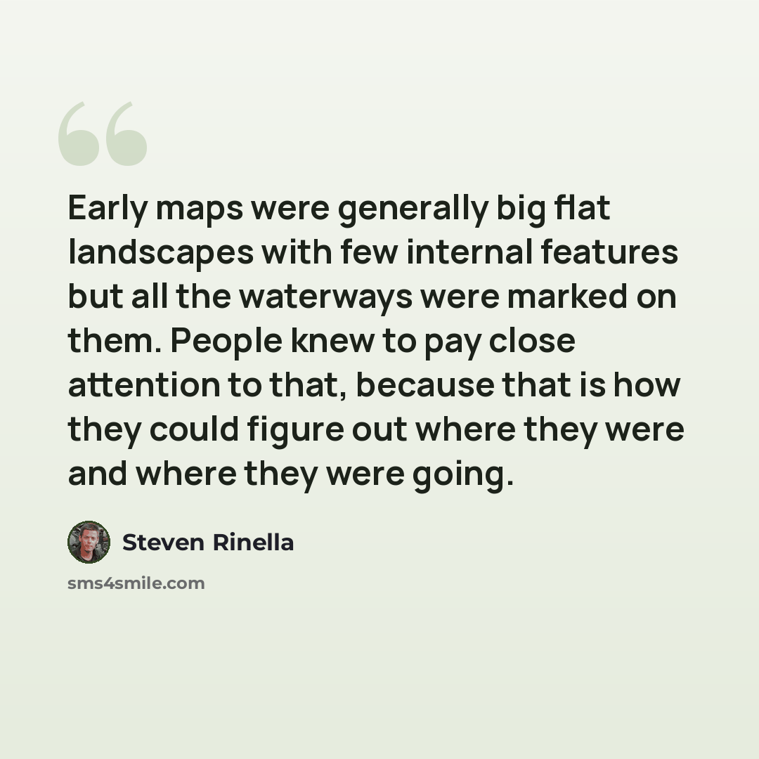 “Early maps were generally big flat landscapes with few internal features but all the waterways were marked on them. People knew to pay close attention to that, because that is how they could figure out where they were and where they were going.” quote by Steven Rinella
