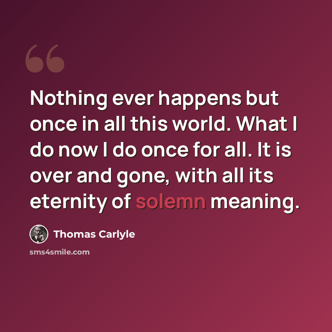 “Nothing ever happens but once in all this world. What I do now I do once for all. It is over and gone, with all its eternity of solemn meaning.” quote by Thomas Carlyle