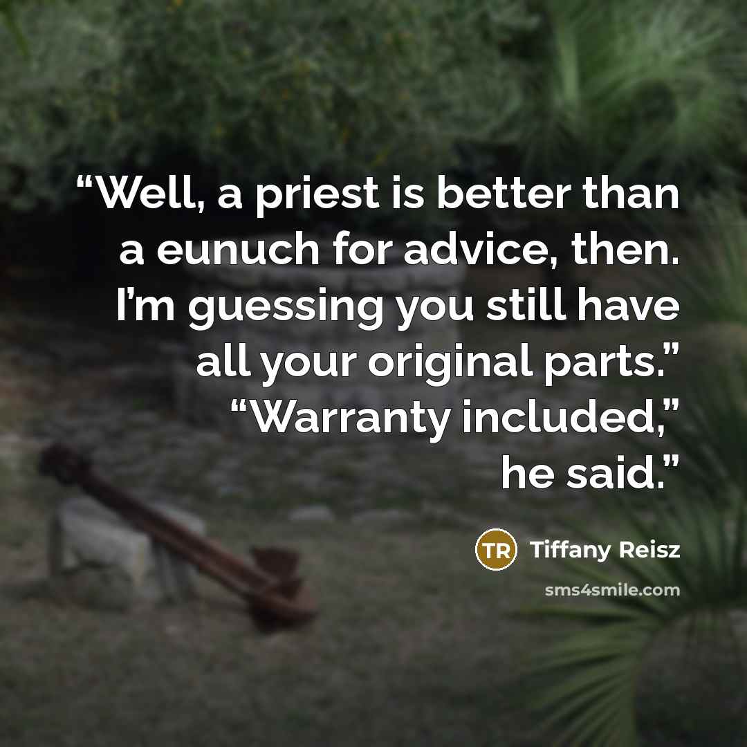 “Well, a priest is better than a eunuch for advice, then. I’m guessing you still have all your original parts.” “Warranty included,” he said.” quote by Tiffany Reisz