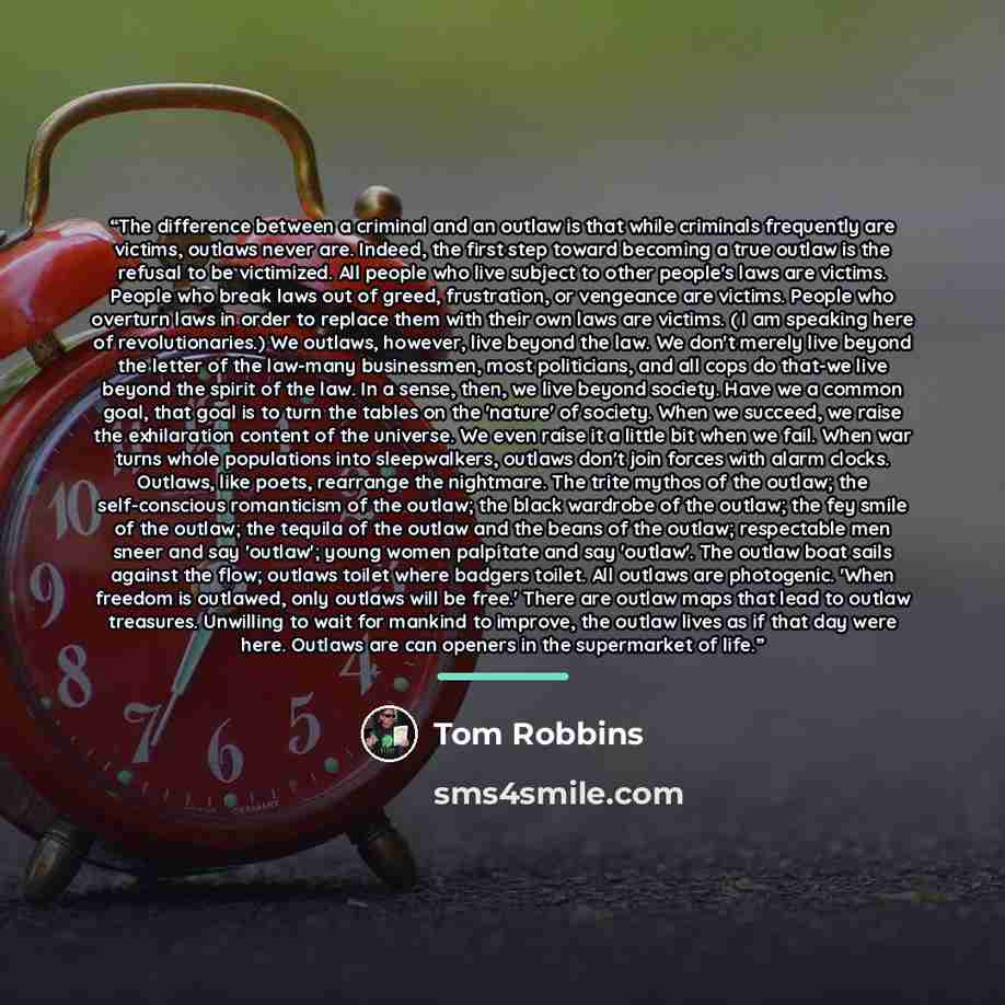 “The difference between a criminal and an outlaw is that while criminals frequently are victims, outlaws never are. Indeed, the first step toward becoming a true outlaw is the refusal to be victimized. All people who live subject to other people's laws are victims. People who break laws out of…” quote by Tom Robbins