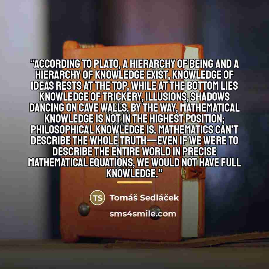 “According to Plato, a hierarchy of being and a hierarchy of knowledge exist, knowledge of ideas rests at the top, while at the bottom lies knowledge of trickery, illusions, shadows dancing on cave walls. By the way, mathematical knowledge is not in the highest position; philosophical knowledge is…” quote by Tomáš Sedláček