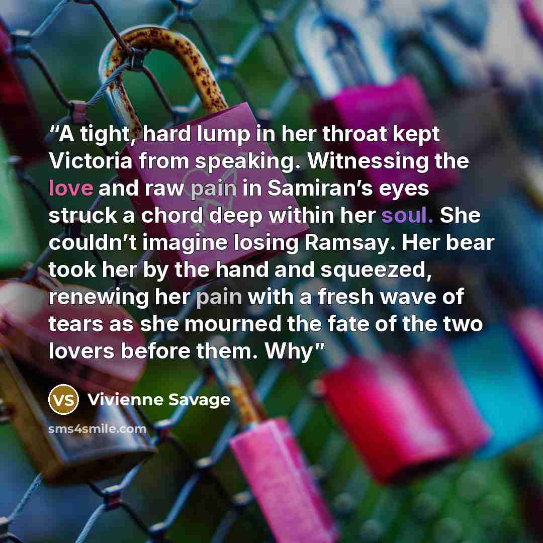 “A tight, hard lump in her throat kept Victoria from speaking. Witnessing the love and raw pain in Samiran’s eyes struck a chord deep within her soul. She couldn’t imagine losing Ramsay. Her bear took her by the hand and squeezed, renewing her pain with a fresh wave of tears as she mourned the fate…” quote by Vivienne Savage