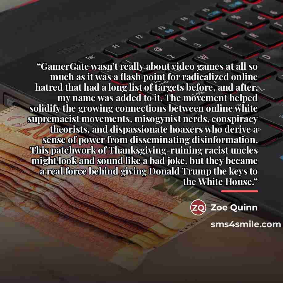“GamerGate wasn’t really about video games at all so much as it was a flash point for radicalized online hatred that had a long list of targets before, and after, my name was added to it. The movement helped solidify the growing connections between online white supremacist movements, misogynist…” quote by Zoe Quinn