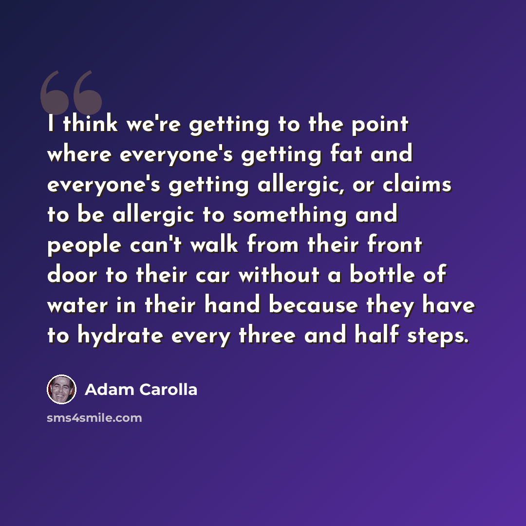 “I think we're getting to the point where everyone's getting fat and everyone's getting allergic, or claims to be allergic to something and people can't walk from their front door to their car without a bottle of water in their hand because they have to hydrate every three and half steps.” quote by Adam Carolla