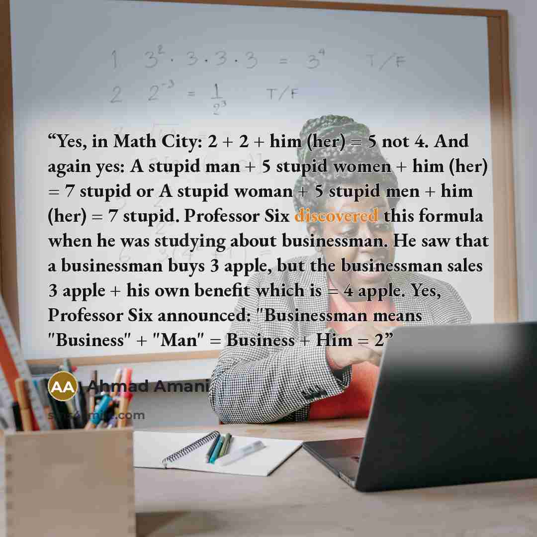 “Yes, in Math City: 2 + 2 + him (her) = 5 not 4. And again yes: A stupid man + 5 stupid women + him (her) = 7 stupid or A stupid woman + 5 stupid men + him (her) = 7 stupid. Professor Six discovered this formula when he was studying about businessman. He saw that a businessman buys 3 apple, but the…” quote by Ahmad Amani
