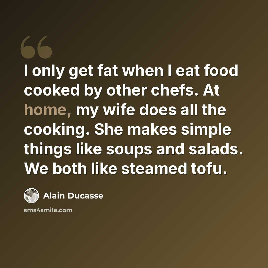 “I only get fat when I eat food cooked by other chefs. At home, my wife does all the cooking. She makes simple things like soups and salads. We both like steamed tofu.” quote by Alain Ducasse