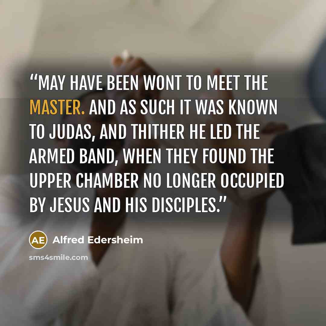 “may have been wont to meet the Master. And as such it was known to Judas, and thither he led the armed band, when they found the Upper Chamber no longer occupied by Jesus and His disciples.” quote by Alfred Edersheim