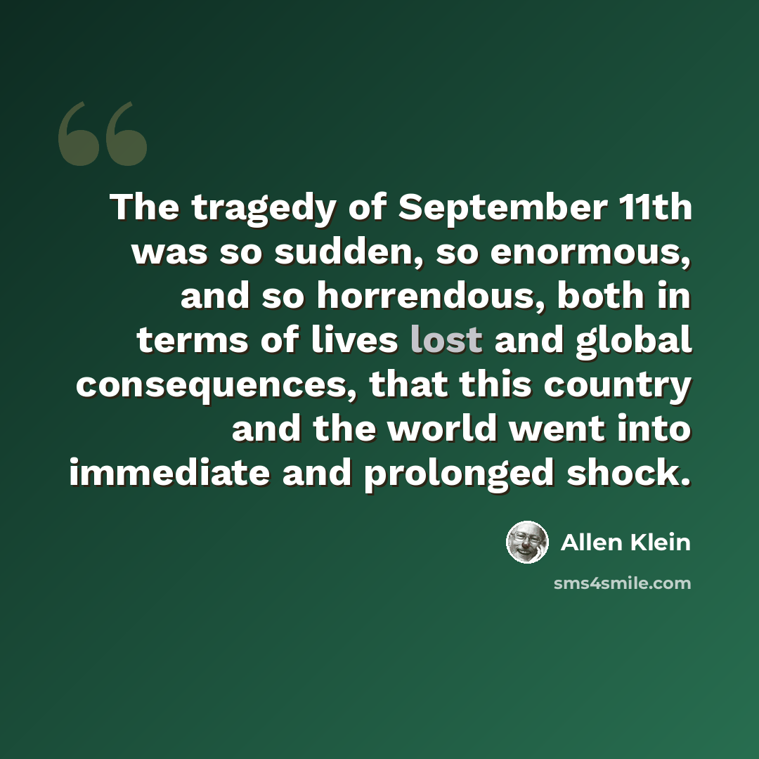 “The tragedy of September 11th was so sudden, so enormous, and so horrendous, both in terms of lives lost and global consequences, that this country and the world went into immediate and prolonged shock.” quote by Allen Klein