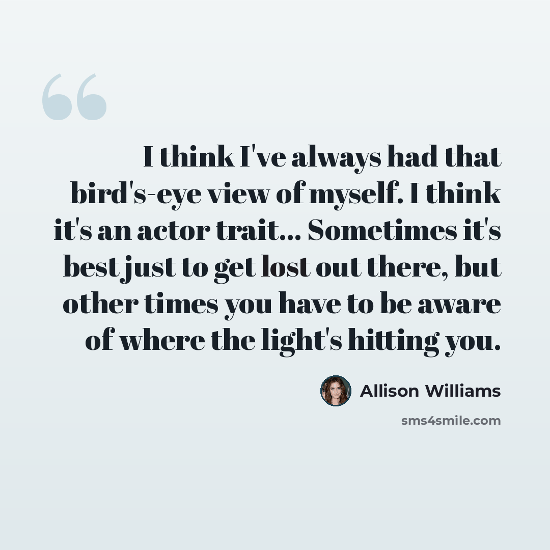 “I think I've always had that bird's-eye view of myself. I think it's an actor trait... Sometimes it's best just to get lost out there, but other times you have to be aware of where the light's hitting you.” quote by Allison Williams
