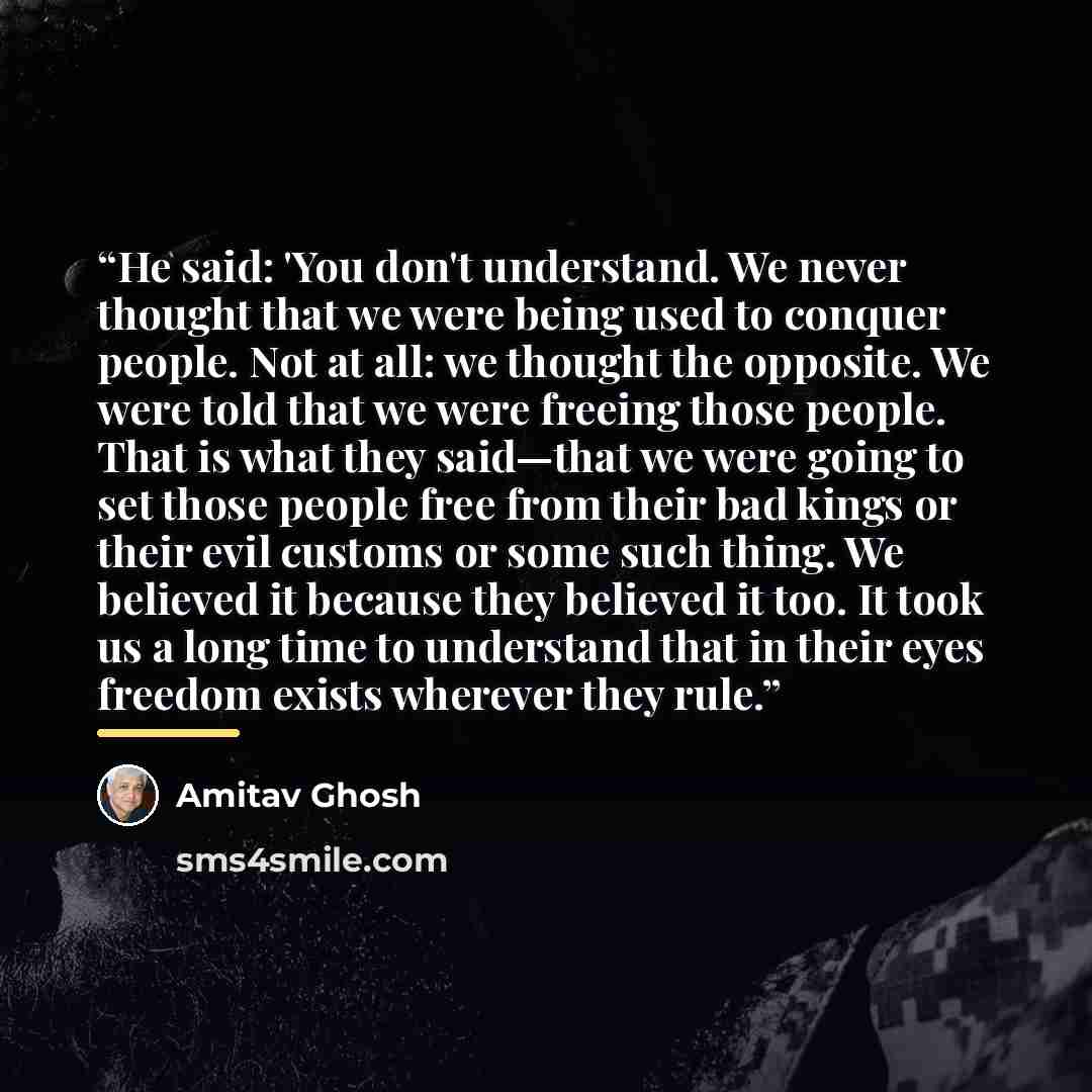 “He said: 'You don't understand. We never thought that we were being used to conquer people. Not at all: we thought the opposite. We were told that we were freeing those people. That is what they said—that we were going to set those people free from their bad kings or their evil customs or some…” quote by Amitav Ghosh