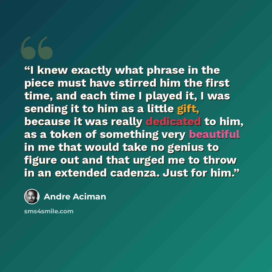 “I knew exactly what phrase in the piece must have stirred him the first time, and each time I played it, I was sending it to him as a little gift, because it was really dedicated to him, as a token of something very beautiful in me that would take no genius to figure out and that urged me to throw…” quote by André Aciman