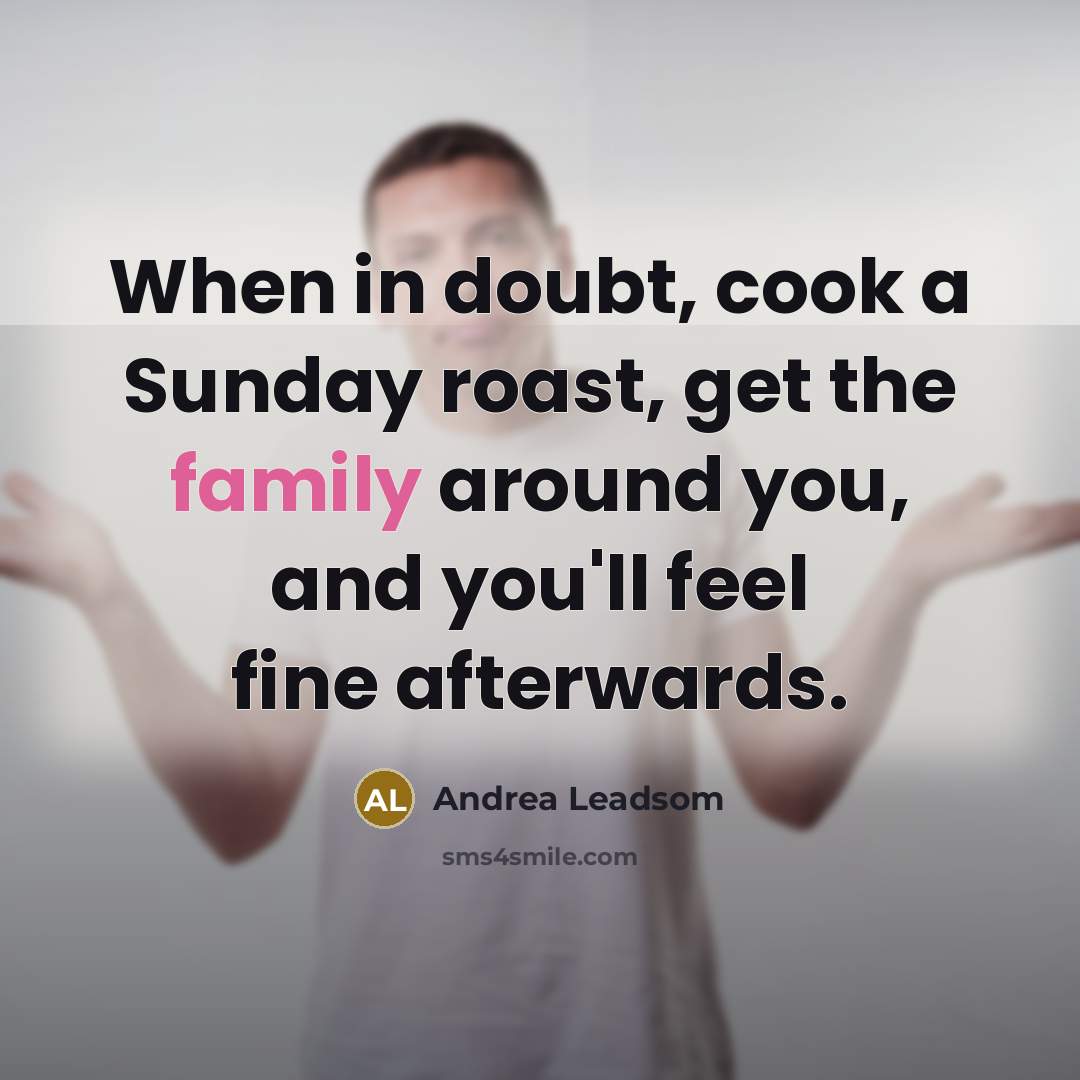 “When in doubt, cook a Sunday roast, get the family around you, and you'll feel fine afterwards.” quote by Andrea Leadsom