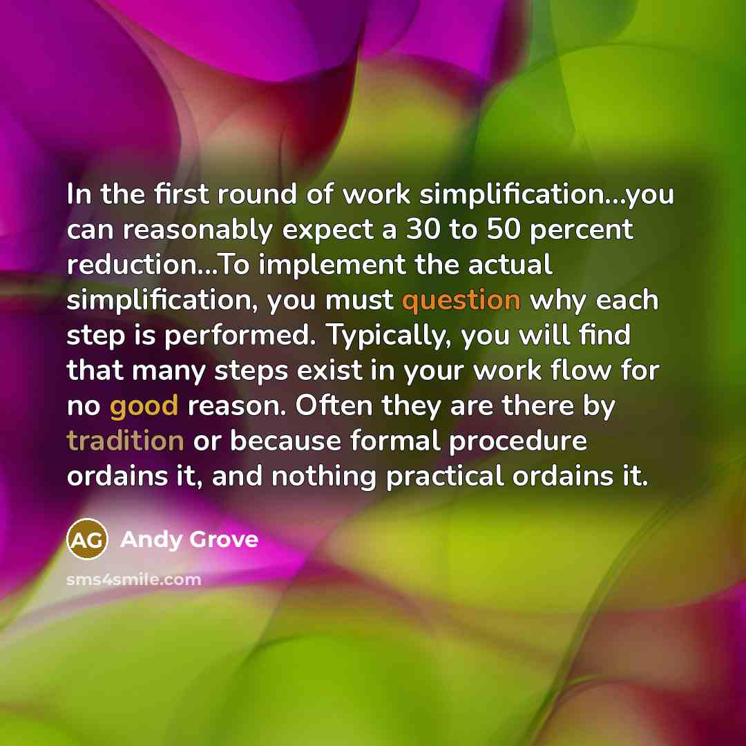 “In the first round of work simplification...you can reasonably expect a 30 to 50 percent reduction...To implement the actual simplification, you must question why each step is performed. Typically, you will find that many steps exist in your work flow for no good reason. Often they are there by…” quote by Andy Grove