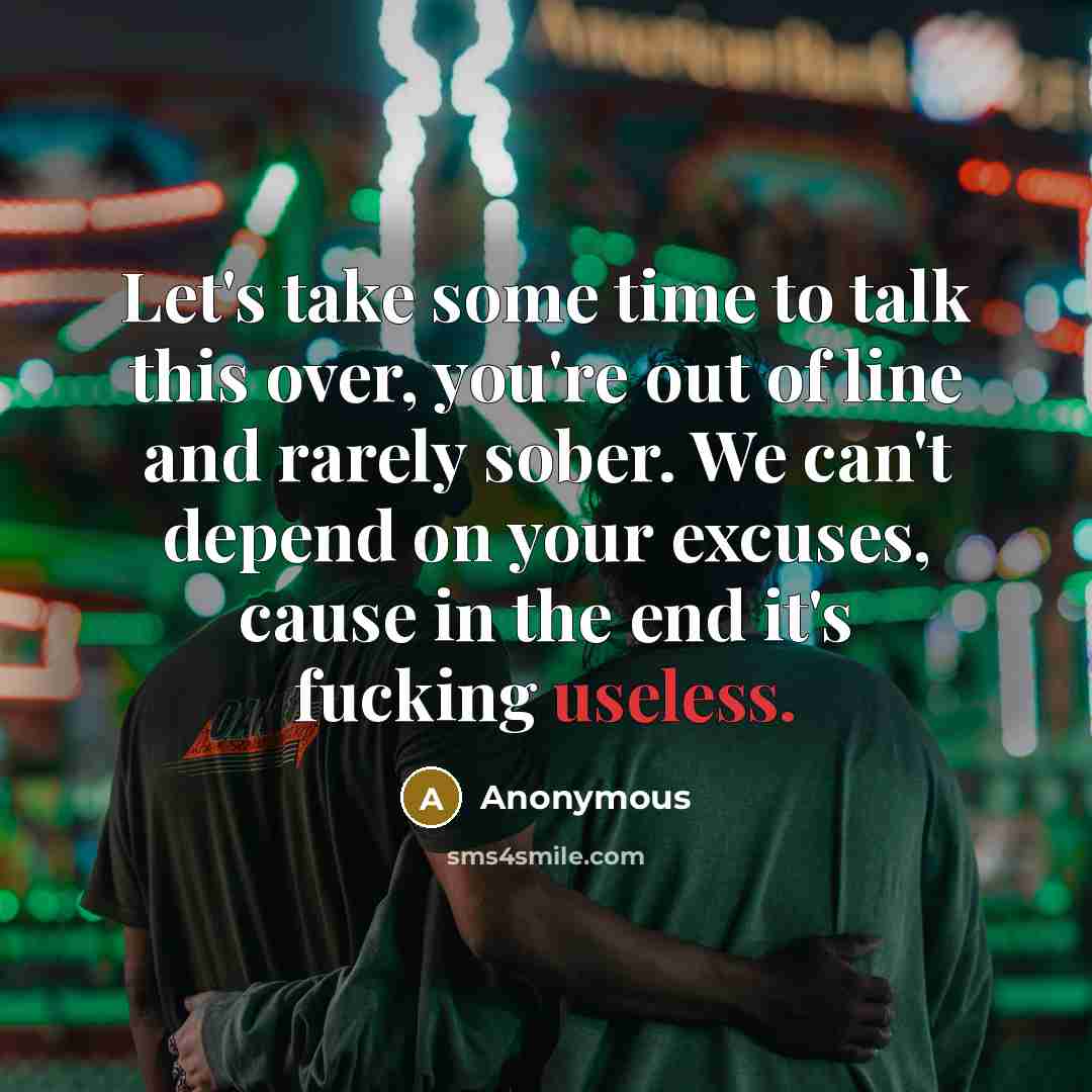 “Let's take some time to talk this over, you're out of line and rarely sober. We can't depend on your excuses, cause in the end it's fucking useless.” quote by Anonymous