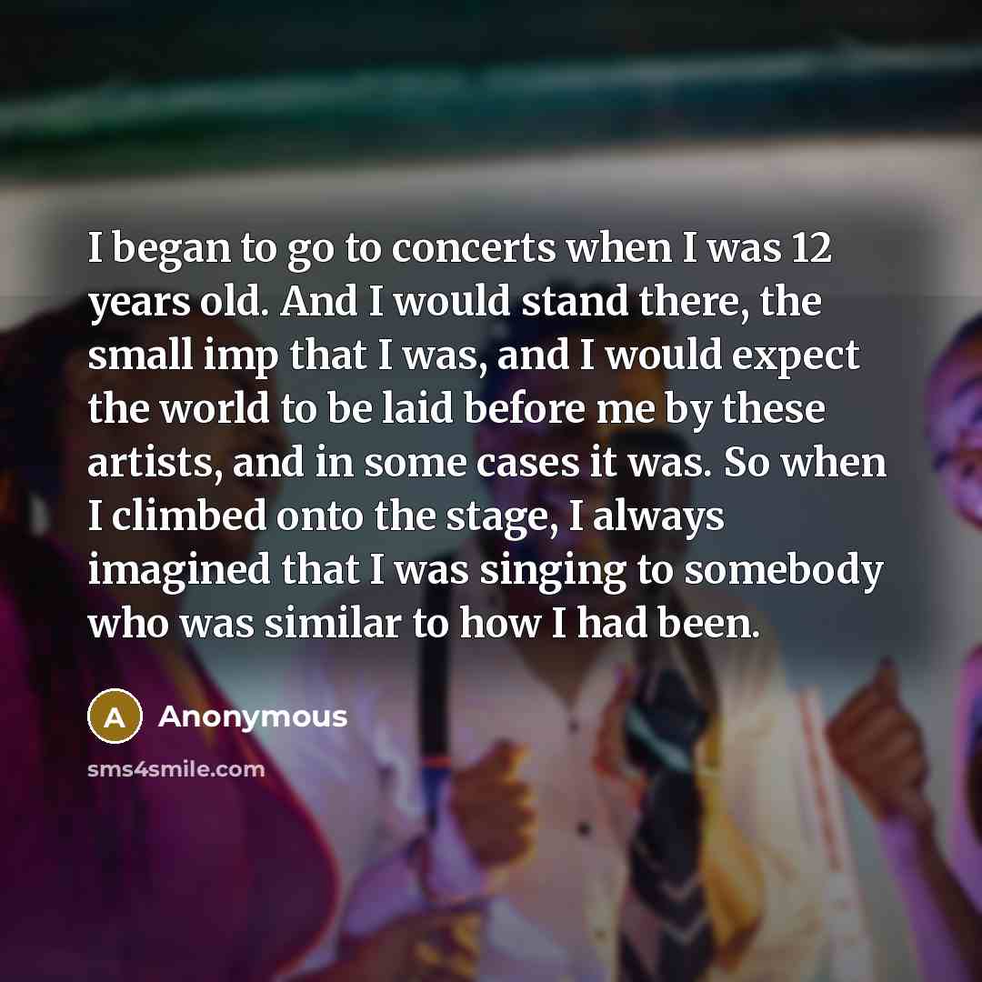 “I began to go to concerts when I was 12 years old. And I would stand there, the small imp that I was, and I would expect the world to be laid before me by these artists, and in some cases it was. So when I climbed onto the stage, I always imagined that I was singing to somebody who was similar to…” quote by Anonymous