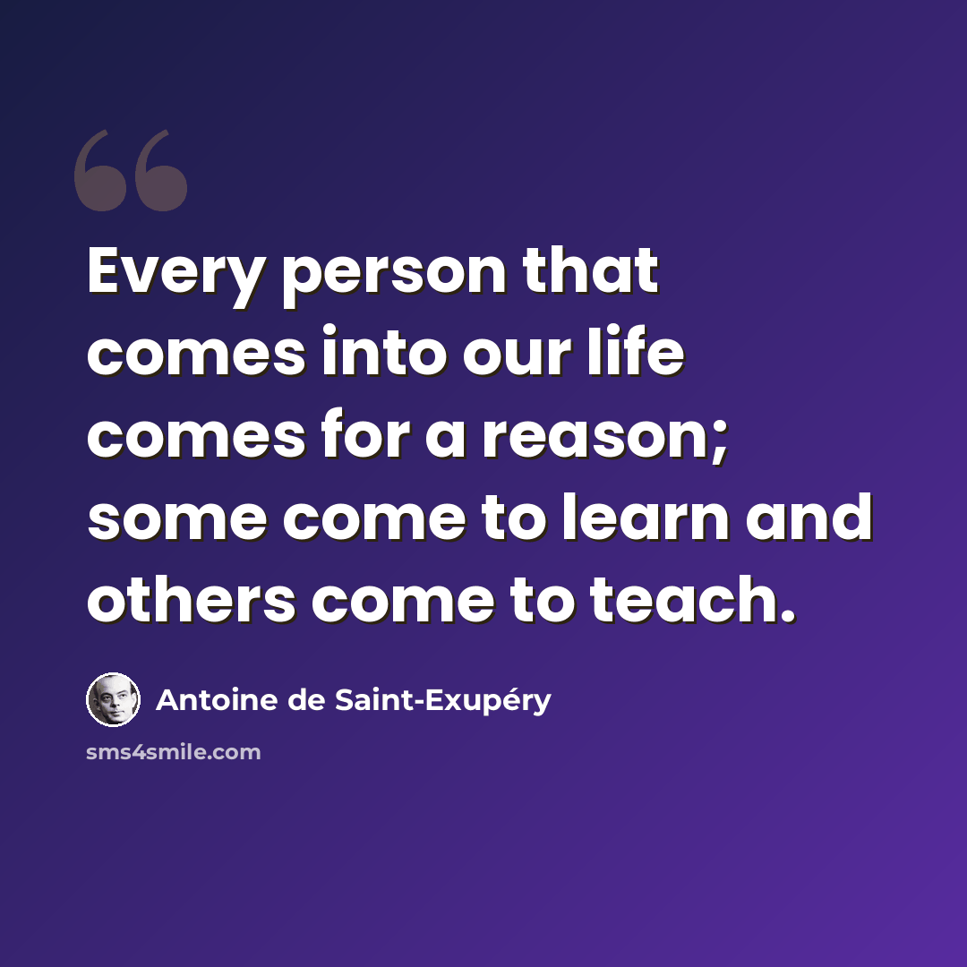 “Every person that comes into our life comes for a reason; some come to learn and others come to teach.” quote by Antoine de Saint-Exupery