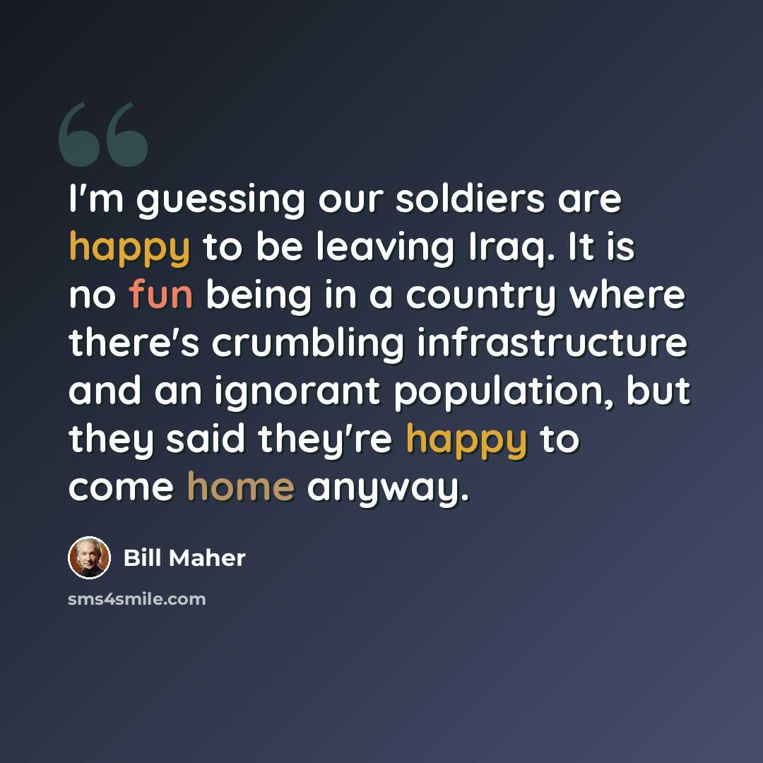 “I'm guessing our soldiers are happy to be leaving Iraq. It is no fun being in a country where there's crumbling infrastructure and an ignorant population, but they said they're happy to come home anyway.” quote by Bill Maher