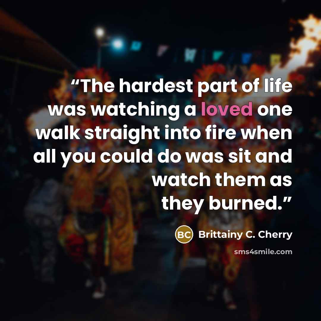 “The hardest part of life was watching a loved one walk straight into fire when all you could do was sit and watch them as they burned.” quote by Brittainy C. Cherry