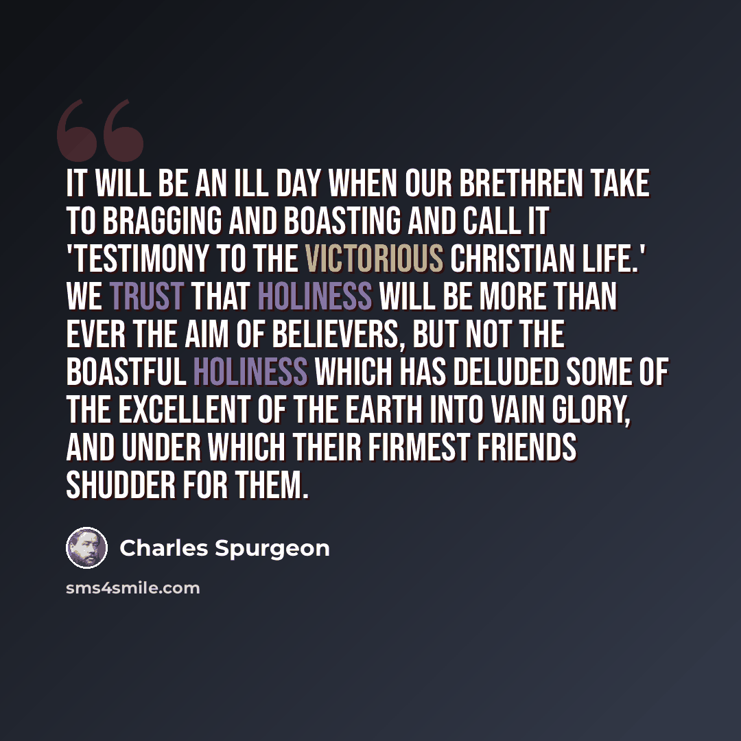 “It will be an ill day when our brethren take to bragging and boasting and call it 'testimony to the victorious Christian life.' We trust that holiness will be more than ever the aim of believers, but not the boastful holiness which has deluded some of the excellent of the earth into vain glory…” quote by Charles Spurgeon