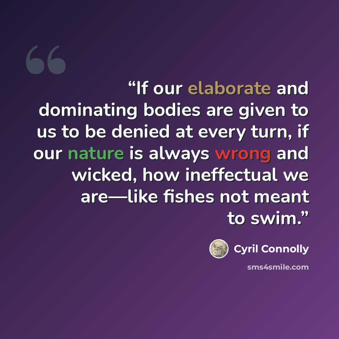 “If our elaborate and dominating bodies are given to us to be denied at every turn, if our nature is always wrong and wicked, how ineffectual we are—like fishes not meant to swim.” quote by Cyril Connolly