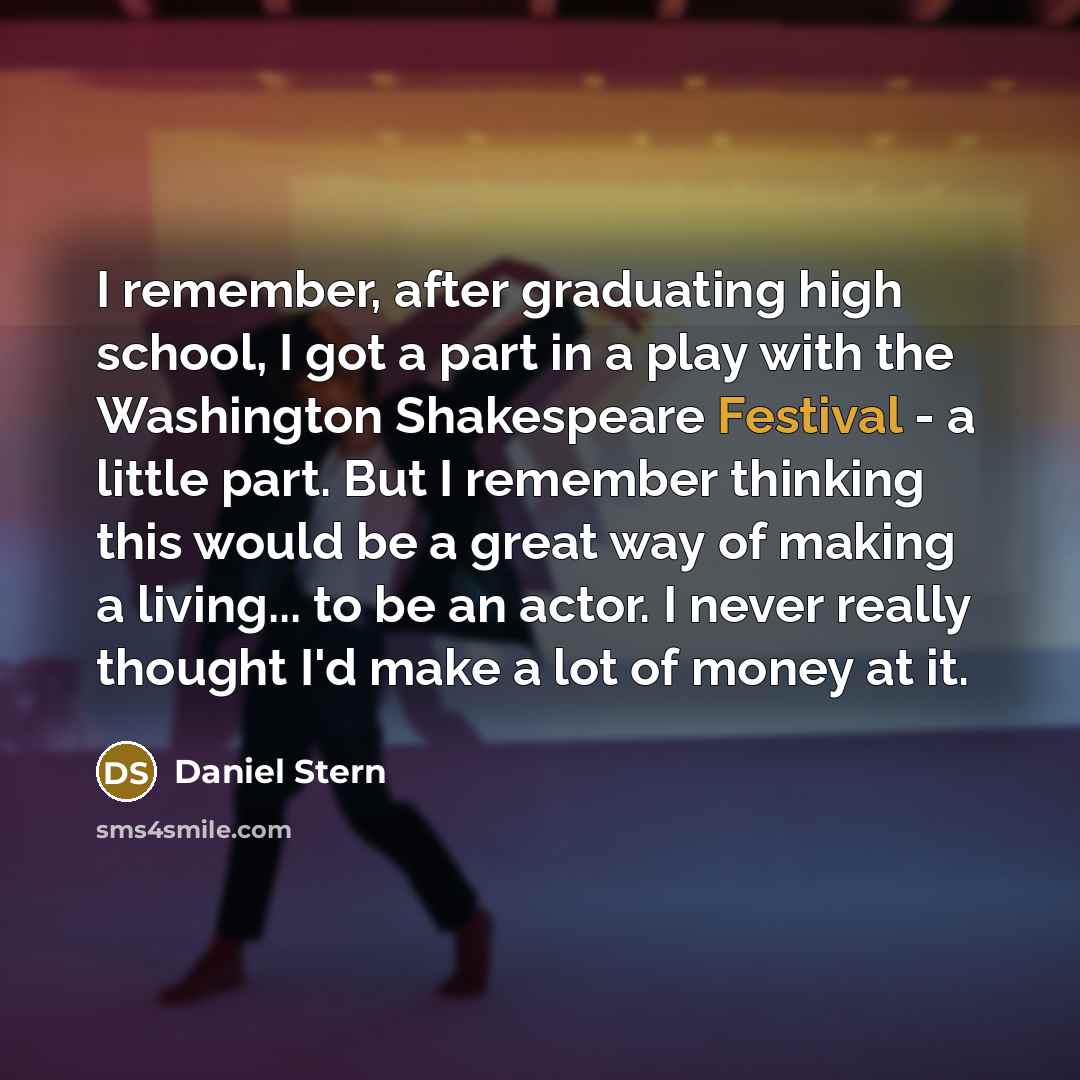 “I remember, after graduating high school, I got a part in a play with the Washington Shakespeare Festival - a little part. But I remember thinking this would be a great way of making a living... to be an actor. I never really thought I'd make a lot of money at it.” quote by Daniel Stern