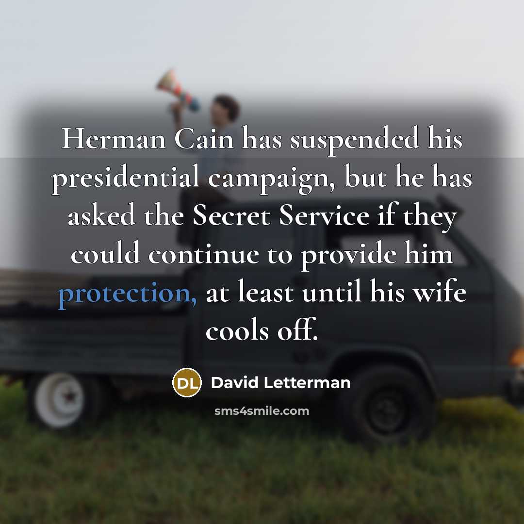 “Herman Cain has suspended his presidential campaign, but he has asked the Secret Service if they could continue to provide him protection, at least until his wife cools off.” quote by David Letterman