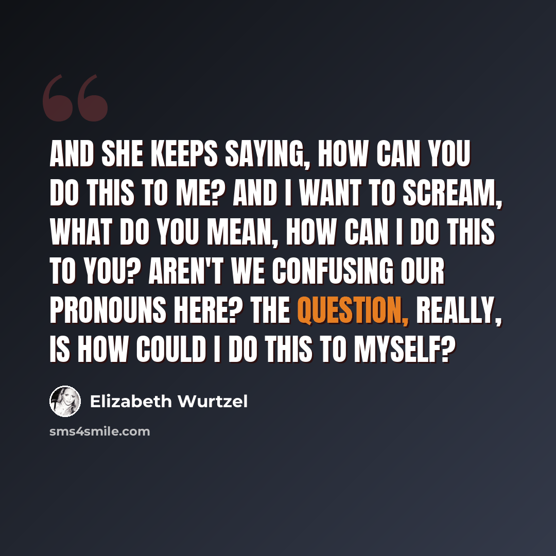 “And she keeps saying, how can you do this to me? And i want to scream, what do you mean, how can I do this to you? Aren't we confusing our pronouns here? The question, really, is How could I do this to myself?” quote by Elizabeth Wurtzel