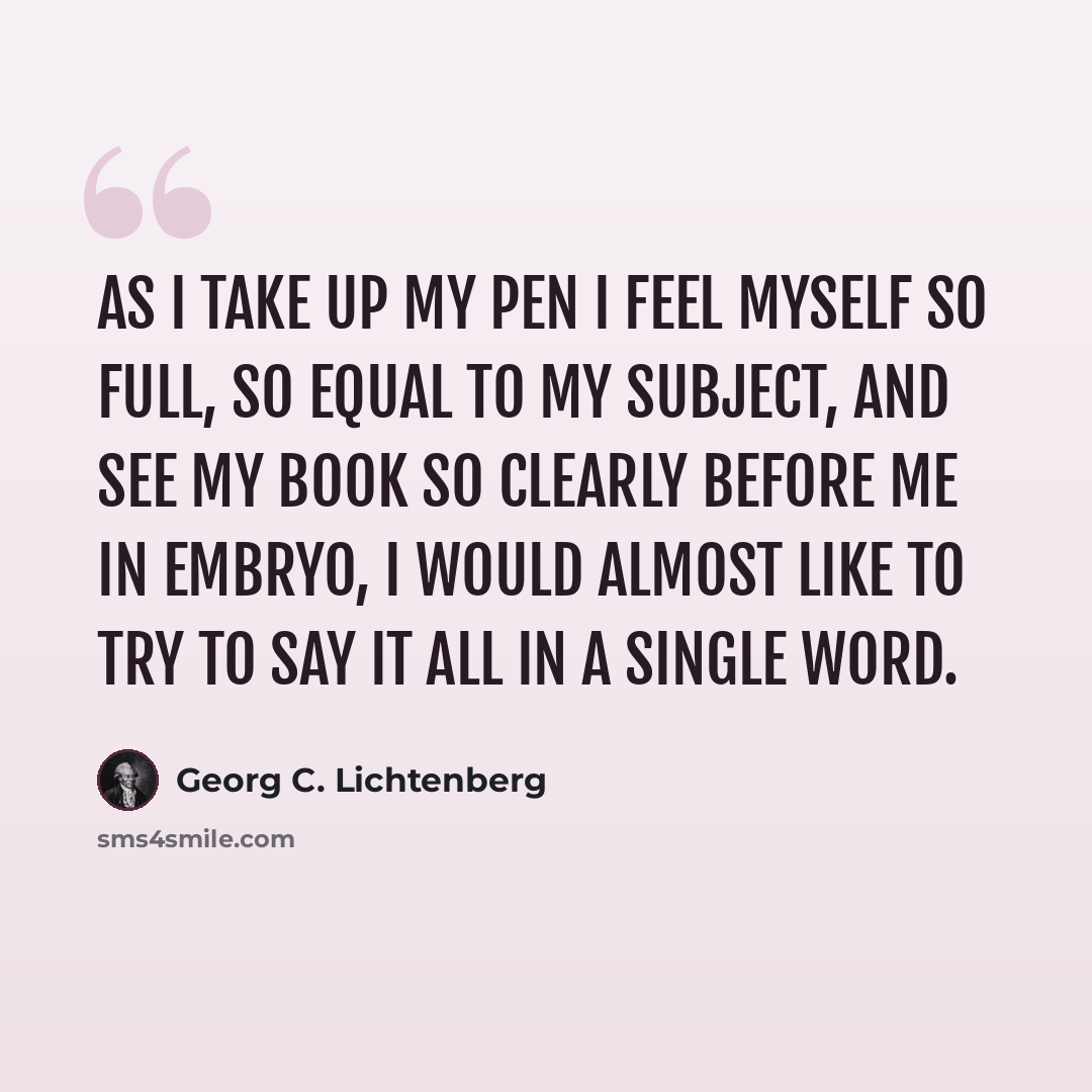 “As I take up my pen I feel myself so full, so equal to my subject, and see my book so clearly before me in embryo, I would almost like to try to say it all in a single word.” quote by Georg C. Lichtenberg
