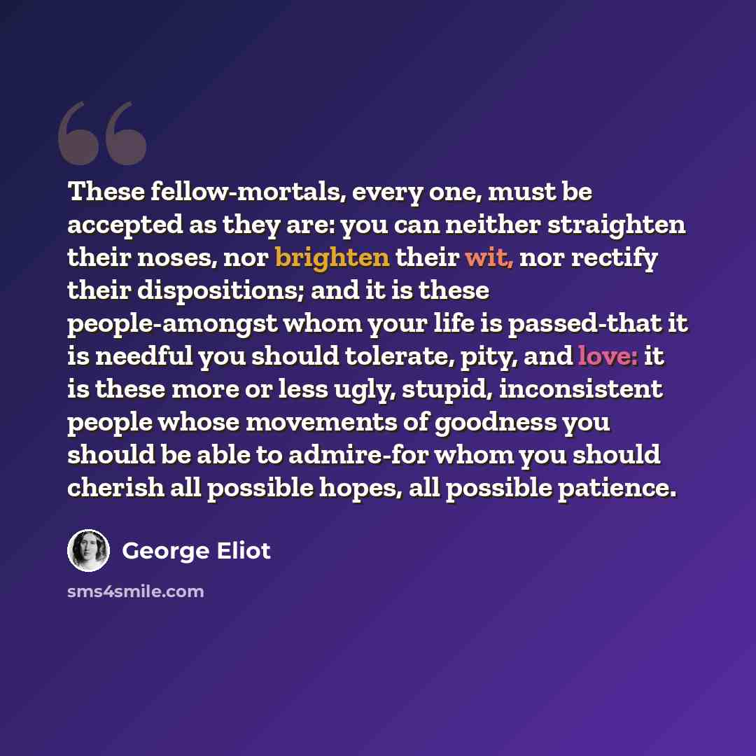 “These fellow-mortals, every one, must be accepted as they are: you can neither straighten their noses, nor brighten their wit, nor rectify their dispositions; and it is these people-amongst whom your life is passed-that it is needful you should tolerate, pity, and love: it is these more or less…” quote by George Eliot