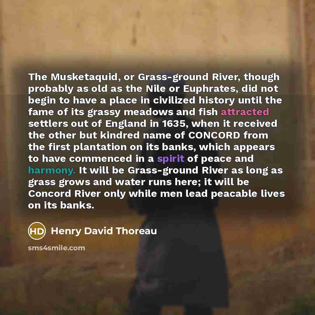 “The Musketaquid, or Grass-ground River, though probably as old as the Nile or Euphrates, did not begin to have a place in civilized history until the fame of its grassy meadows and fish attracted settlers out of England in 1635, when it received the other but kindred name of CONCORD from the first…” quote by Henry David Thoreau