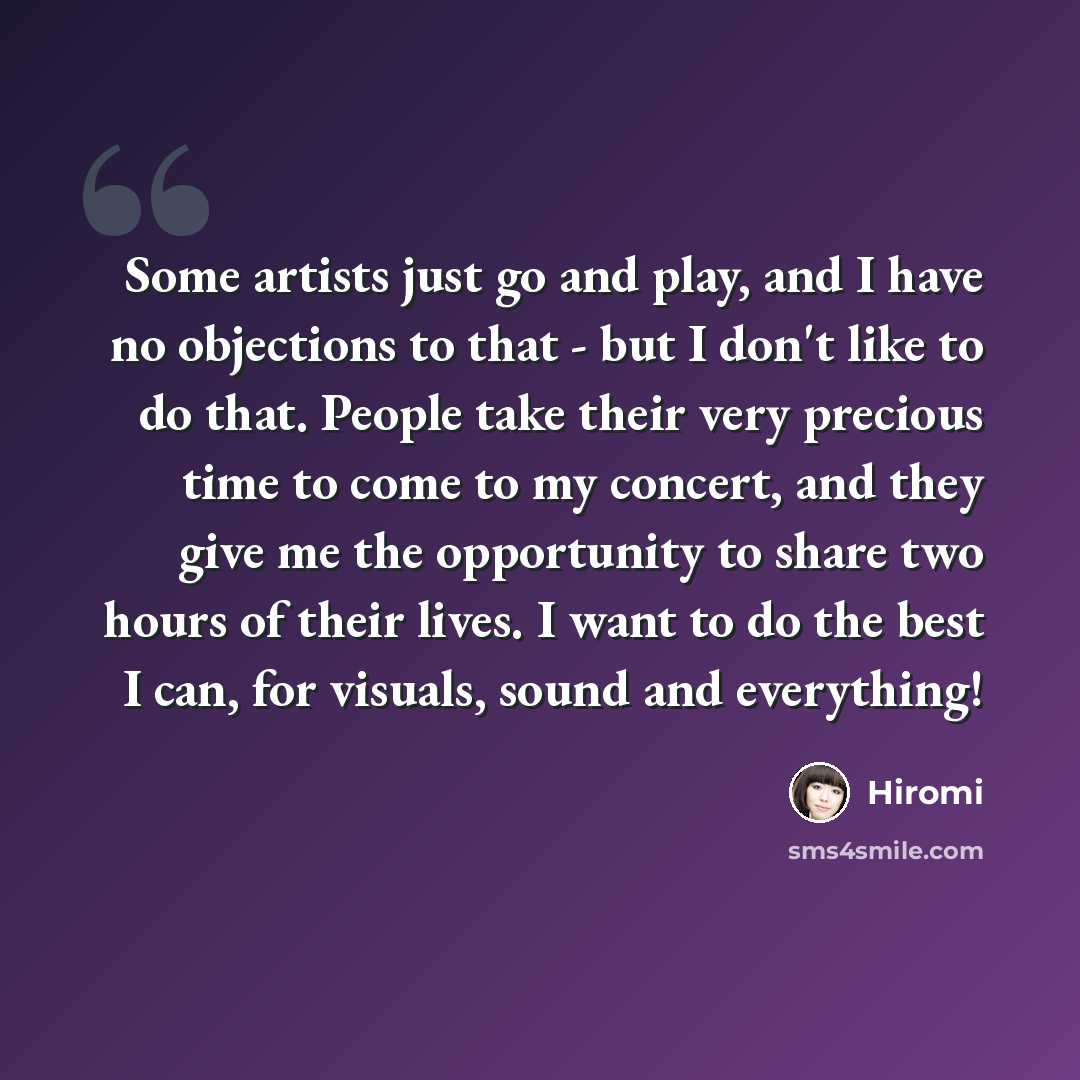 “Some artists just go and play, and I have no objections to that - but I don't like to do that. People take their very precious time to come to my concert, and they give me the opportunity to share two hours of their lives. I want to do the best I can, for visuals, sound and everything!” quote by Hiromi