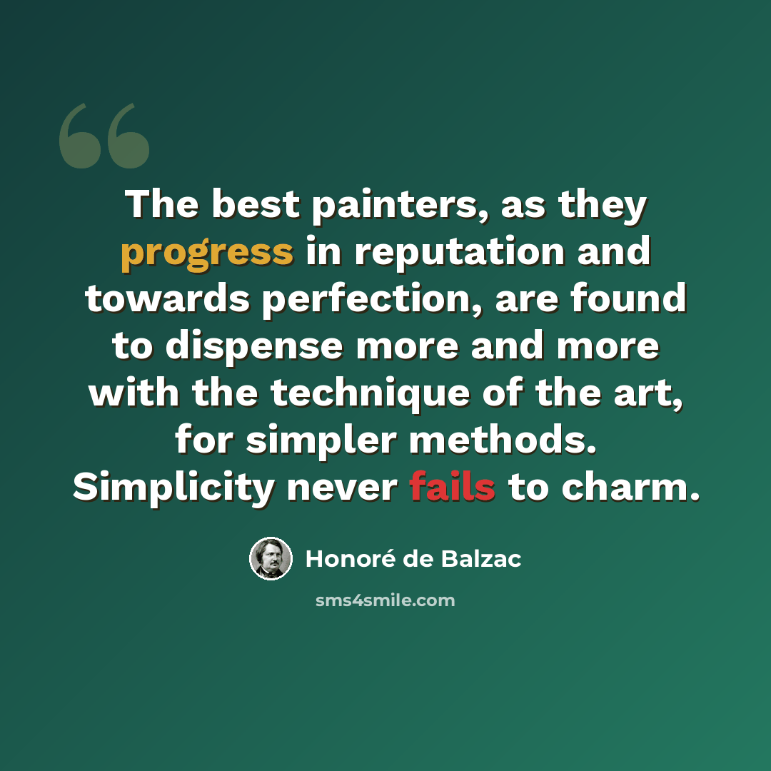 “The best painters, as they progress in reputation and towards perfection, are found to dispense more and more with the technique of the art, for simpler methods. Simplicity never fails to charm.” quote by Honore de Balzac