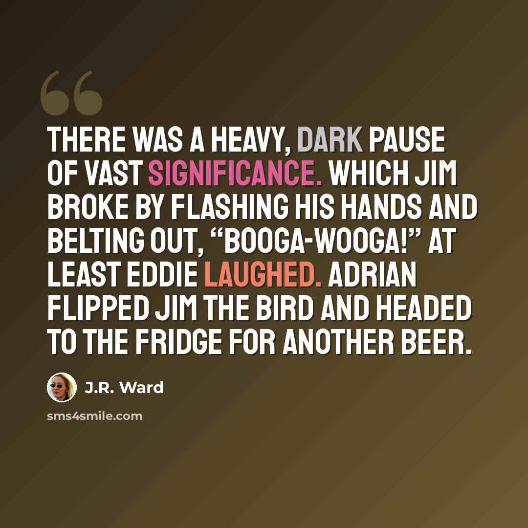 “There was a heavy, dark pause of vast significance. Which Jim broke by flashing his hands and belting out, “Booga-wooga!” At least Eddie laughed. Adrian flipped Jim the bird and headed to the fridge for another beer.” quote by J.R. Ward