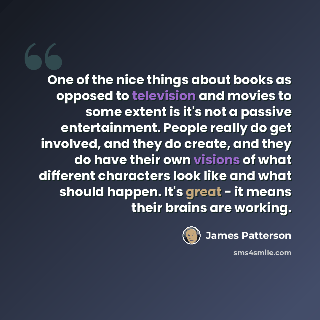 “One of the nice things about books as opposed to television and movies to some extent is it's not a passive entertainment. People really do get involved, and they do create, and they do have their own visions of what different characters look like and what should happen. It's great - it means…” quote by James Patterson