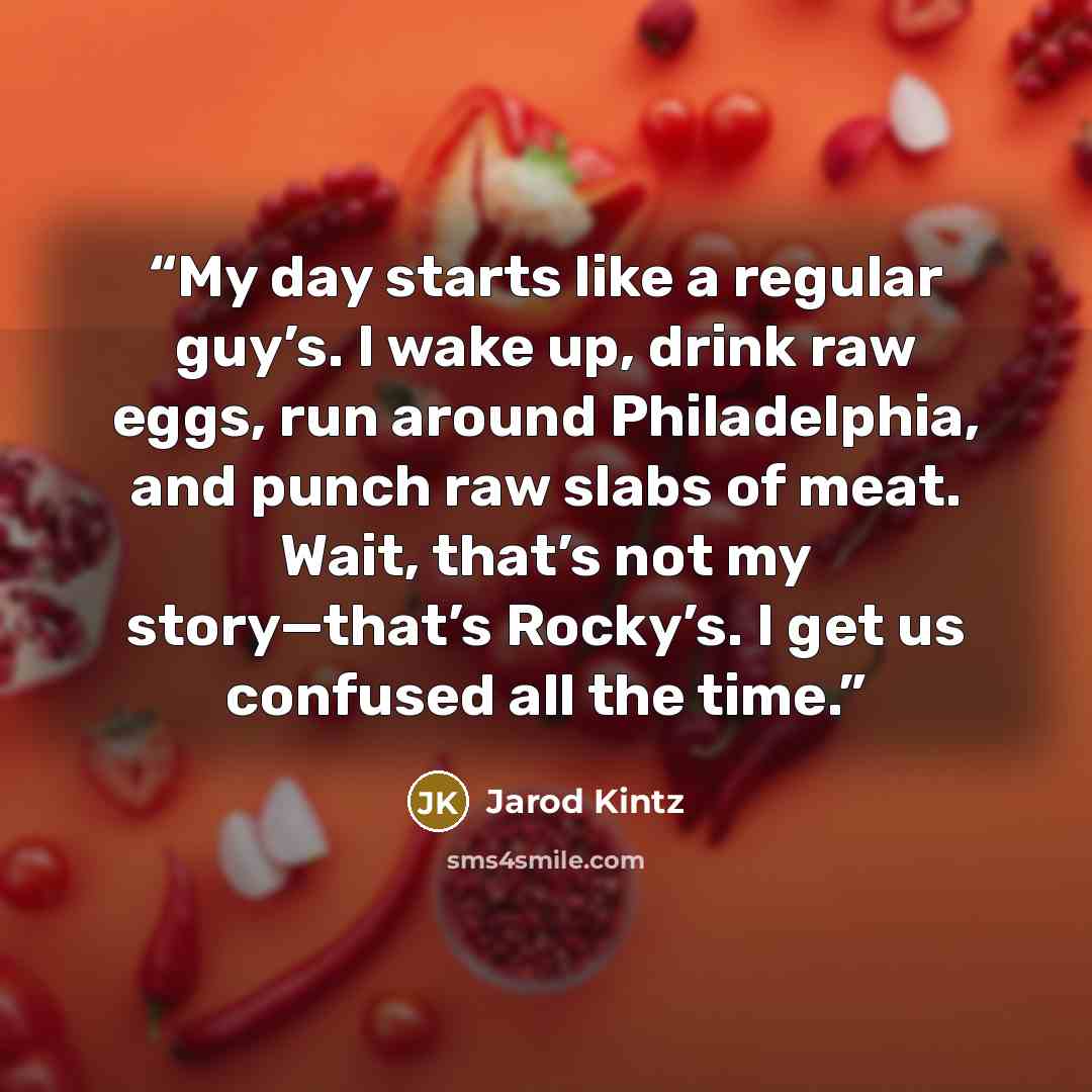 “My day starts like a regular guy’s. I wake up, drink raw eggs, run around Philadelphia, and punch raw slabs of meat. Wait, that’s not my story—that’s Rocky’s. I get us confused all the time.” quote by Jarod Kintz