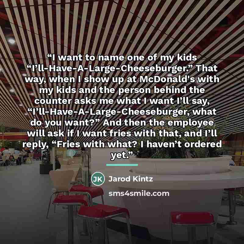 “I want to name one of my kids “I’ll-Have-A-Large-Cheeseburger.” That way, when I show up at McDonald's with my kids and the person behind the counter asks me what I want I’ll say, “I’ll-Have-A-Large-Cheeseburger, what do you want?” And then the employee will ask if I want fries with that, and I’ll…” quote by Jarod Kintz