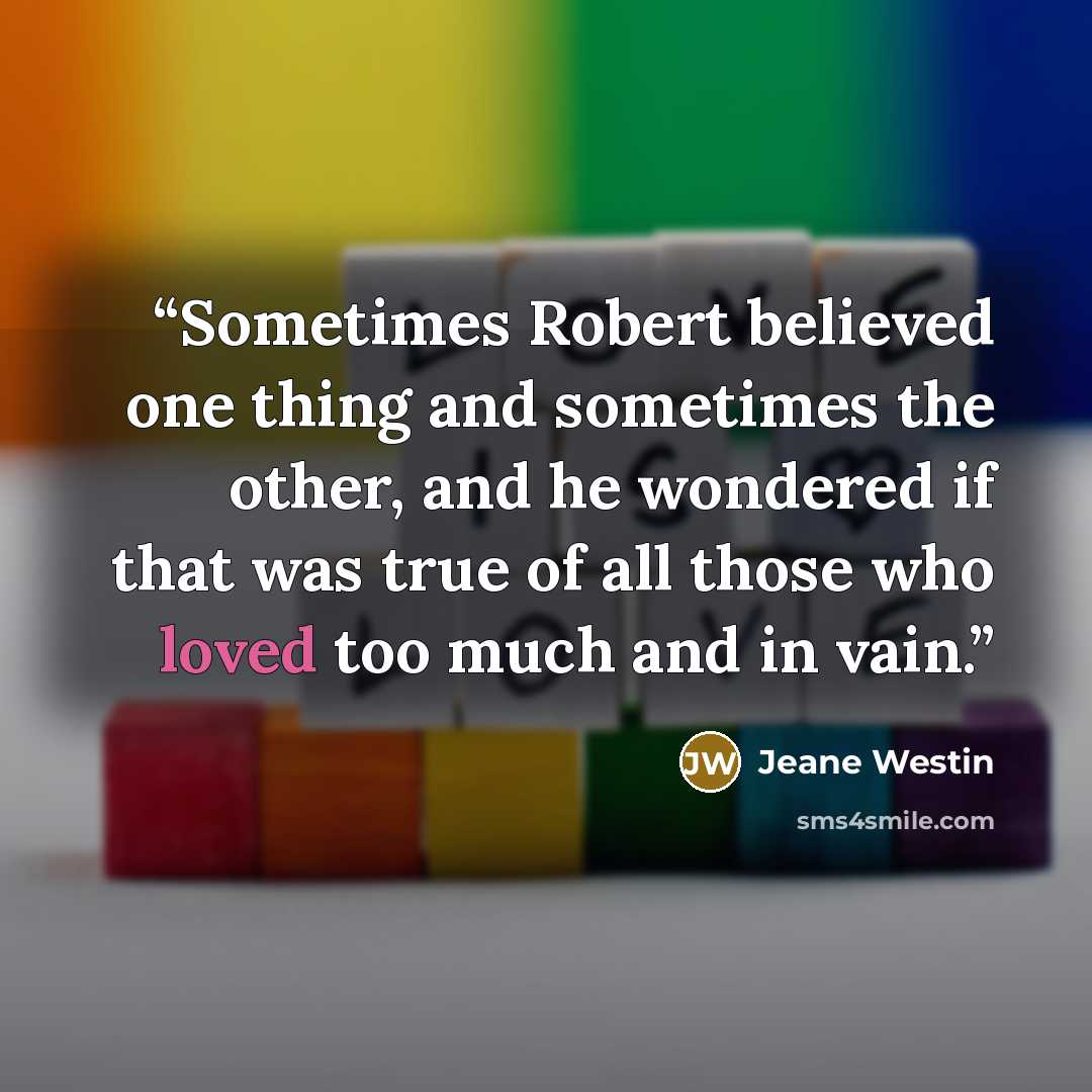 “Sometimes Robert believed one thing and sometimes the other, and he wondered if that was true of all those who loved too much and in vain.” quote by Jeane Westin