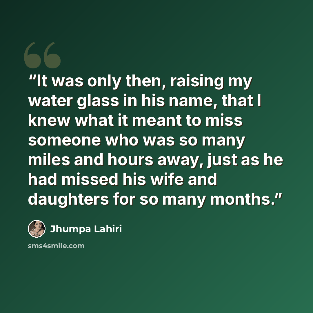 “It was only then, raising my water glass in his name, that I knew what it meant to miss someone who was so many miles and hours away, just as he had missed his wife and daughters for so many months.” quote by Jhumpa Lahiri