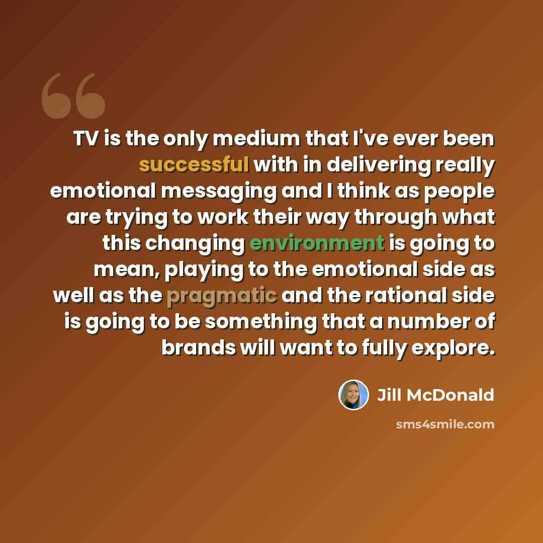 “TV is the only medium that I've ever been successful with in delivering really emotional messaging and I think as people are trying to work their way through what this changing environment is going to mean, playing to the emotional side as well as the pragmatic and the rational side is going to be…” quote by Jill McDonald