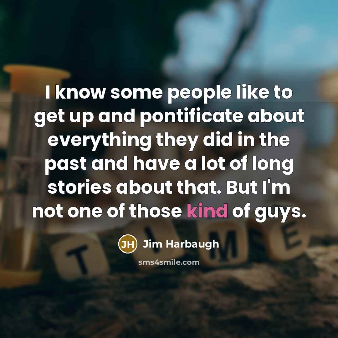 “I know some people like to get up and pontificate about everything they did in the past and have a lot of long stories about that. But I'm not one of those kind of guys.” quote by Jim Harbaugh