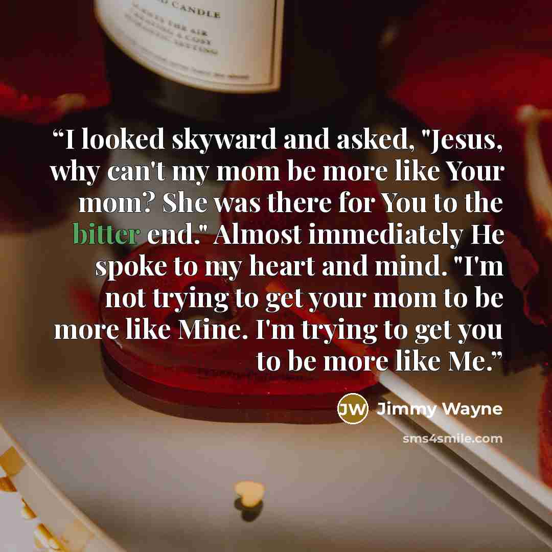 “I looked skyward and asked, "Jesus, why can't my mom be more like Your mom? She was there for You to the bitter end." Almost immediately He spoke to my heart and mind. "I'm not trying to get your mom to be more like Mine. I'm trying to get you to be more like Me.” quote by Jimmy Wayne