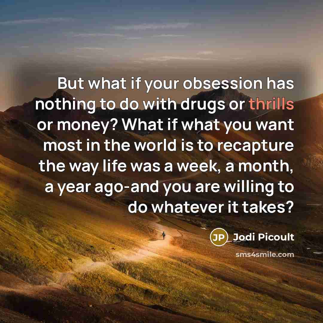 “But what if your obsession has nothing to do with drugs or thrills or money? What if what you want most in the world is to recapture the way life was a week, a month, a year ago-and you are willing to do whatever it takes?” quote by Jodi Picoult