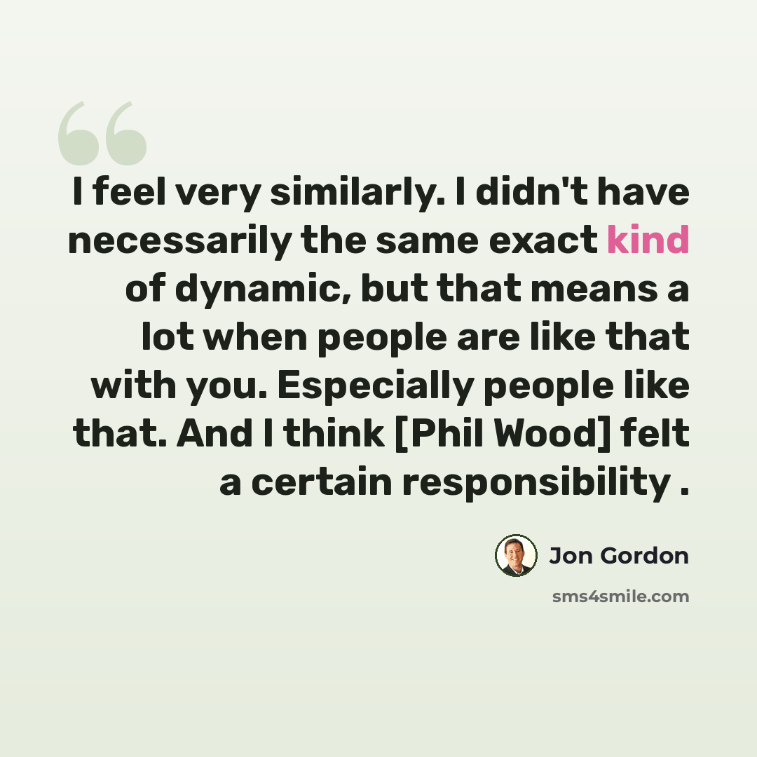 “I feel very similarly. I didn't have necessarily the same exact kind of dynamic, but that means a lot when people are like that with you. Especially people like that. And I think [Phil Wood] felt a certain responsibility .” quote by Jon Gordon