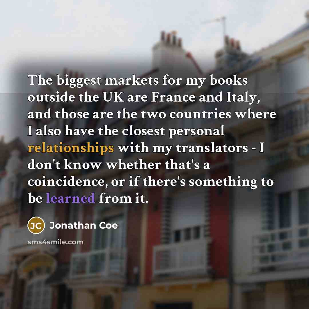 “The biggest markets for my books outside the UK are France and Italy, and those are the two countries where I also have the closest personal relationships with my translators - I don't know whether that's a coincidence, or if there's something to be learned from it.” quote by Jonathan Coe