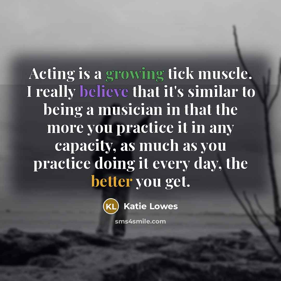 “Acting is a growing tick muscle. I really believe that it's similar to being a musician in that the more you practice it in any capacity, as much as you practice doing it every day, the better you get.” quote by Katie Lowes