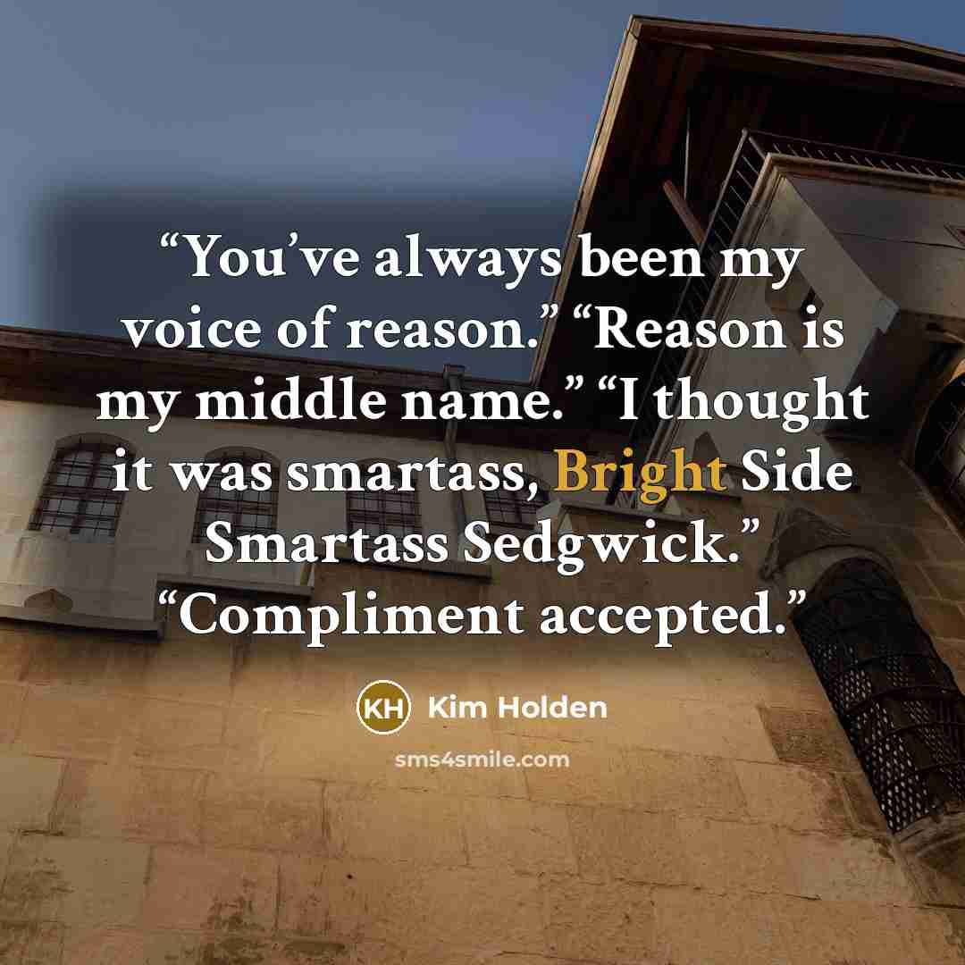 “You’ve always been my voice of reason.” “Reason is my middle name.” “I thought it was smartass, Bright Side Smartass Sedgwick.” “Compliment accepted.” quote by Kim Holden